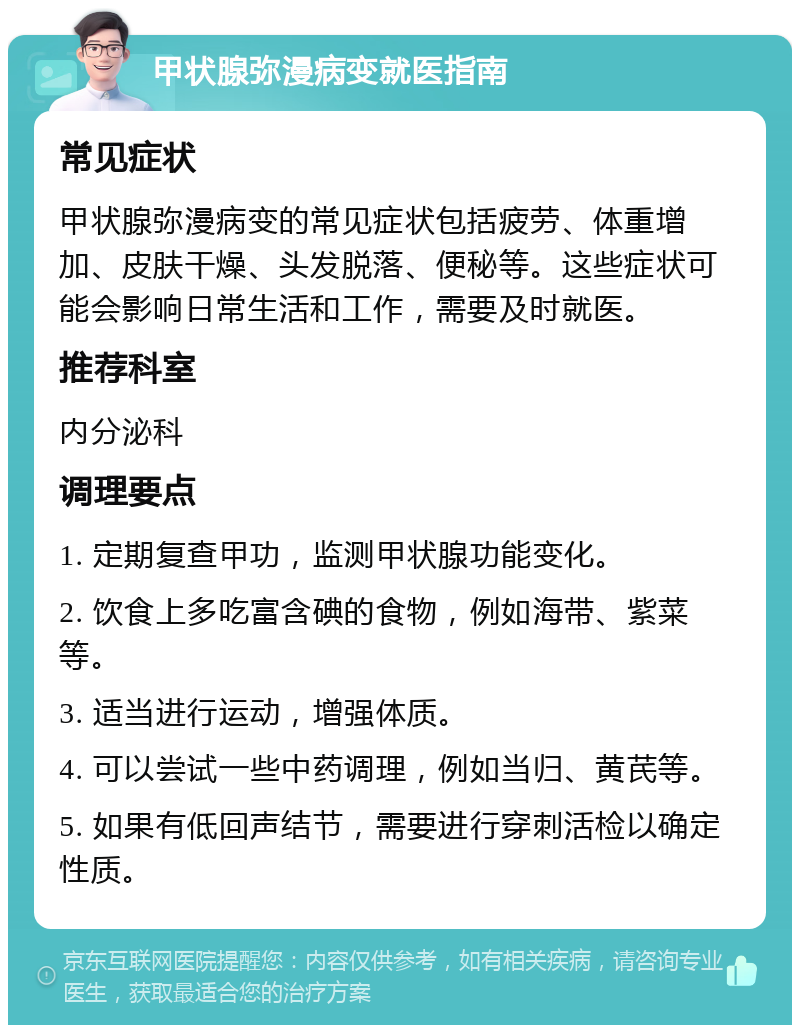 甲状腺弥漫病变就医指南 常见症状 甲状腺弥漫病变的常见症状包括疲劳、体重增加、皮肤干燥、头发脱落、便秘等。这些症状可能会影响日常生活和工作，需要及时就医。 推荐科室 内分泌科 调理要点 1. 定期复查甲功，监测甲状腺功能变化。 2. 饮食上多吃富含碘的食物，例如海带、紫菜等。 3. 适当进行运动，增强体质。 4. 可以尝试一些中药调理，例如当归、黄芪等。 5. 如果有低回声结节，需要进行穿刺活检以确定性质。