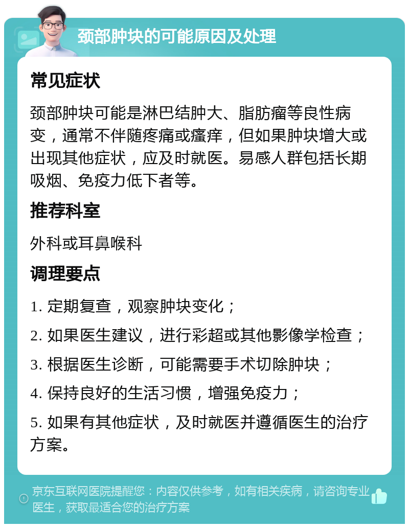 颈部肿块的可能原因及处理 常见症状 颈部肿块可能是淋巴结肿大、脂肪瘤等良性病变，通常不伴随疼痛或瘙痒，但如果肿块增大或出现其他症状，应及时就医。易感人群包括长期吸烟、免疫力低下者等。 推荐科室 外科或耳鼻喉科 调理要点 1. 定期复查，观察肿块变化； 2. 如果医生建议，进行彩超或其他影像学检查； 3. 根据医生诊断，可能需要手术切除肿块； 4. 保持良好的生活习惯，增强免疫力； 5. 如果有其他症状，及时就医并遵循医生的治疗方案。