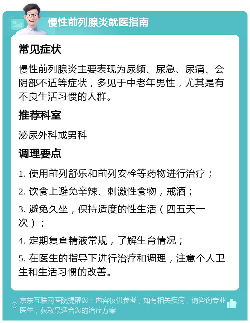 慢性前列腺炎就医指南 常见症状 慢性前列腺炎主要表现为尿频、尿急、尿痛、会阴部不适等症状，多见于中老年男性，尤其是有不良生活习惯的人群。 推荐科室 泌尿外科或男科 调理要点 1. 使用前列舒乐和前列安栓等药物进行治疗； 2. 饮食上避免辛辣、刺激性食物，戒酒； 3. 避免久坐，保持适度的性生活（四五天一次）； 4. 定期复查精液常规，了解生育情况； 5. 在医生的指导下进行治疗和调理，注意个人卫生和生活习惯的改善。