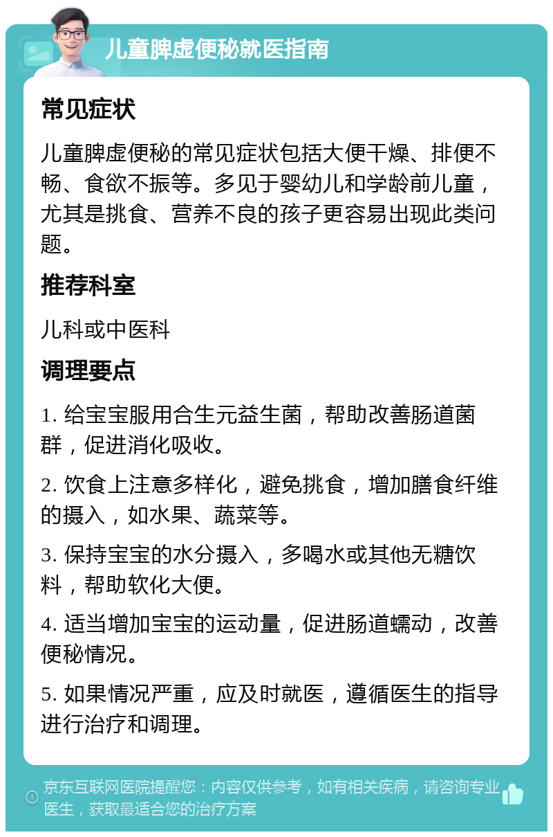 儿童脾虚便秘就医指南 常见症状 儿童脾虚便秘的常见症状包括大便干燥、排便不畅、食欲不振等。多见于婴幼儿和学龄前儿童，尤其是挑食、营养不良的孩子更容易出现此类问题。 推荐科室 儿科或中医科 调理要点 1. 给宝宝服用合生元益生菌，帮助改善肠道菌群，促进消化吸收。 2. 饮食上注意多样化，避免挑食，增加膳食纤维的摄入，如水果、蔬菜等。 3. 保持宝宝的水分摄入，多喝水或其他无糖饮料，帮助软化大便。 4. 适当增加宝宝的运动量，促进肠道蠕动，改善便秘情况。 5. 如果情况严重，应及时就医，遵循医生的指导进行治疗和调理。