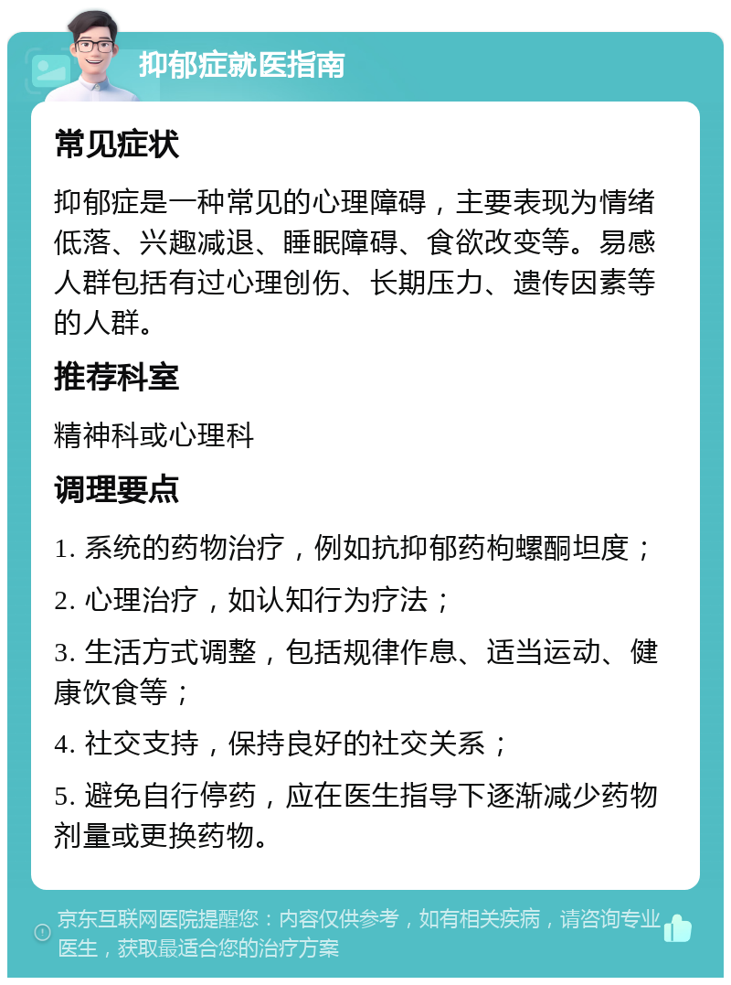 抑郁症就医指南 常见症状 抑郁症是一种常见的心理障碍，主要表现为情绪低落、兴趣减退、睡眠障碍、食欲改变等。易感人群包括有过心理创伤、长期压力、遗传因素等的人群。 推荐科室 精神科或心理科 调理要点 1. 系统的药物治疗，例如抗抑郁药枸螺酮坦度； 2. 心理治疗，如认知行为疗法； 3. 生活方式调整，包括规律作息、适当运动、健康饮食等； 4. 社交支持，保持良好的社交关系； 5. 避免自行停药，应在医生指导下逐渐减少药物剂量或更换药物。