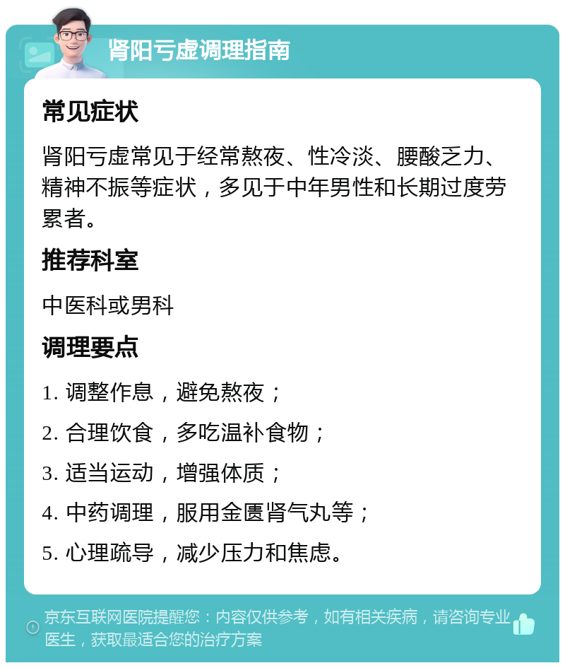 肾阳亏虚调理指南 常见症状 肾阳亏虚常见于经常熬夜、性冷淡、腰酸乏力、精神不振等症状，多见于中年男性和长期过度劳累者。 推荐科室 中医科或男科 调理要点 1. 调整作息，避免熬夜； 2. 合理饮食，多吃温补食物； 3. 适当运动，增强体质； 4. 中药调理，服用金匮肾气丸等； 5. 心理疏导，减少压力和焦虑。