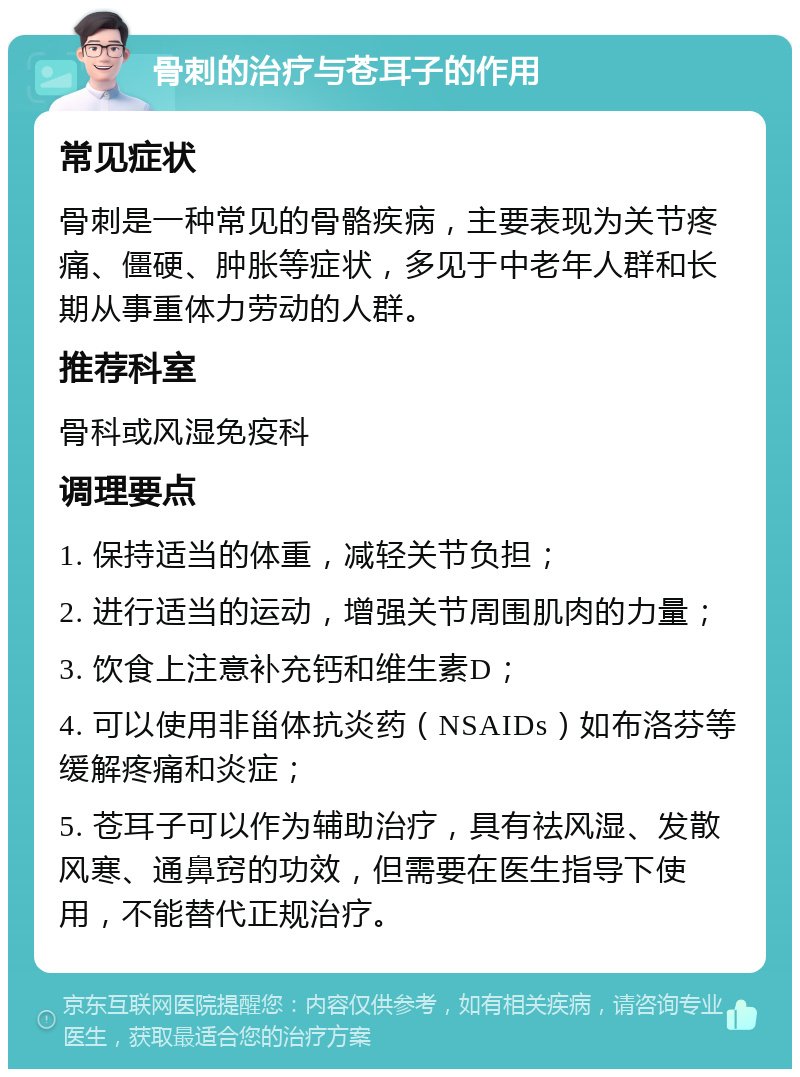 骨刺的治疗与苍耳子的作用 常见症状 骨刺是一种常见的骨骼疾病，主要表现为关节疼痛、僵硬、肿胀等症状，多见于中老年人群和长期从事重体力劳动的人群。 推荐科室 骨科或风湿免疫科 调理要点 1. 保持适当的体重，减轻关节负担； 2. 进行适当的运动，增强关节周围肌肉的力量； 3. 饮食上注意补充钙和维生素D； 4. 可以使用非甾体抗炎药（NSAIDs）如布洛芬等缓解疼痛和炎症； 5. 苍耳子可以作为辅助治疗，具有祛风湿、发散风寒、通鼻窍的功效，但需要在医生指导下使用，不能替代正规治疗。