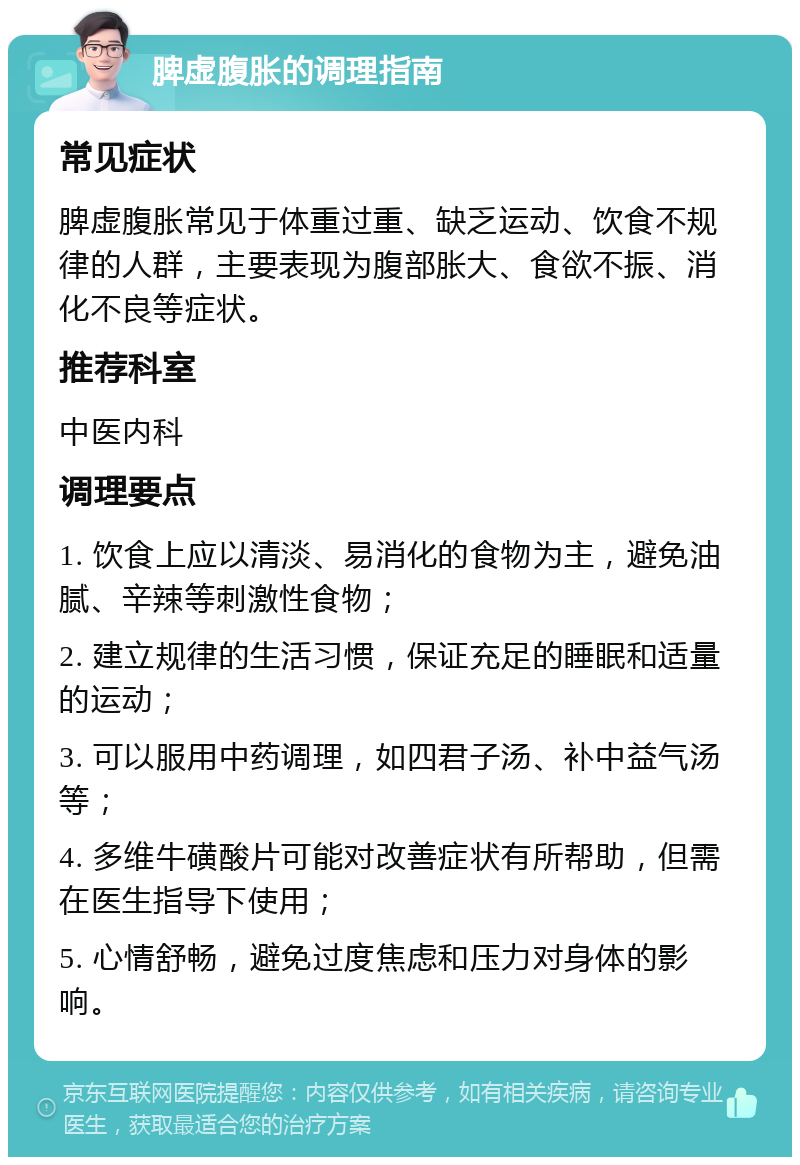 脾虚腹胀的调理指南 常见症状 脾虚腹胀常见于体重过重、缺乏运动、饮食不规律的人群，主要表现为腹部胀大、食欲不振、消化不良等症状。 推荐科室 中医内科 调理要点 1. 饮食上应以清淡、易消化的食物为主，避免油腻、辛辣等刺激性食物； 2. 建立规律的生活习惯，保证充足的睡眠和适量的运动； 3. 可以服用中药调理，如四君子汤、补中益气汤等； 4. 多维牛磺酸片可能对改善症状有所帮助，但需在医生指导下使用； 5. 心情舒畅，避免过度焦虑和压力对身体的影响。