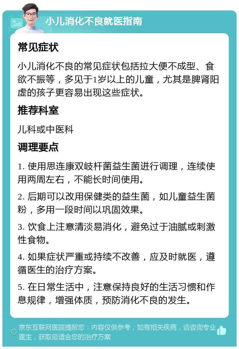 小儿消化不良就医指南 常见症状 小儿消化不良的常见症状包括拉大便不成型、食欲不振等，多见于1岁以上的儿童，尤其是脾肾阳虚的孩子更容易出现这些症状。 推荐科室 儿科或中医科 调理要点 1. 使用思连康双岐杆菌益生菌进行调理，连续使用两周左右，不能长时间使用。 2. 后期可以改用保健类的益生菌，如儿童益生菌粉，多用一段时间以巩固效果。 3. 饮食上注意清淡易消化，避免过于油腻或刺激性食物。 4. 如果症状严重或持续不改善，应及时就医，遵循医生的治疗方案。 5. 在日常生活中，注意保持良好的生活习惯和作息规律，增强体质，预防消化不良的发生。