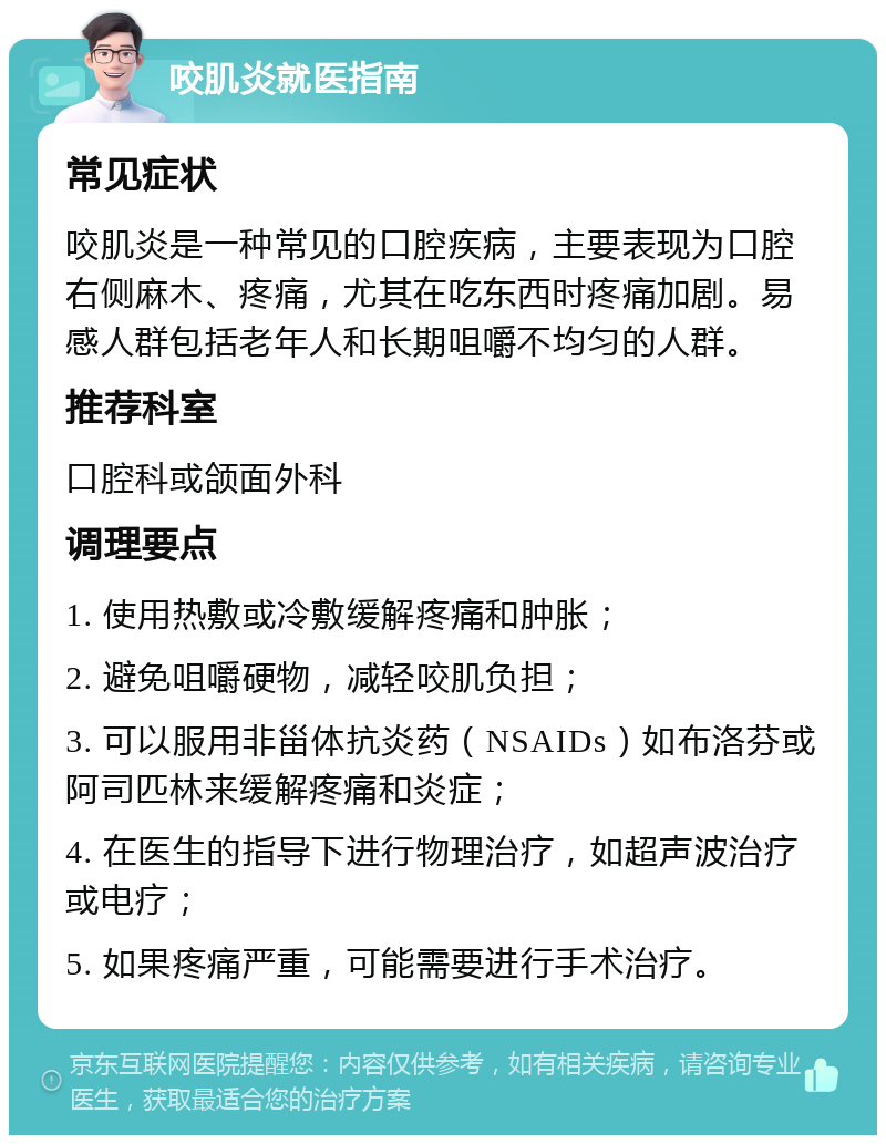 咬肌炎就医指南 常见症状 咬肌炎是一种常见的口腔疾病，主要表现为口腔右侧麻木、疼痛，尤其在吃东西时疼痛加剧。易感人群包括老年人和长期咀嚼不均匀的人群。 推荐科室 口腔科或颌面外科 调理要点 1. 使用热敷或冷敷缓解疼痛和肿胀； 2. 避免咀嚼硬物，减轻咬肌负担； 3. 可以服用非甾体抗炎药（NSAIDs）如布洛芬或阿司匹林来缓解疼痛和炎症； 4. 在医生的指导下进行物理治疗，如超声波治疗或电疗； 5. 如果疼痛严重，可能需要进行手术治疗。