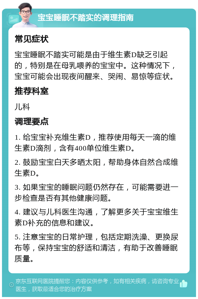 宝宝睡眠不踏实的调理指南 常见症状 宝宝睡眠不踏实可能是由于维生素D缺乏引起的，特别是在母乳喂养的宝宝中。这种情况下，宝宝可能会出现夜间醒来、哭闹、易惊等症状。 推荐科室 儿科 调理要点 1. 给宝宝补充维生素D，推荐使用每天一滴的维生素D滴剂，含有400单位维生素D。 2. 鼓励宝宝白天多晒太阳，帮助身体自然合成维生素D。 3. 如果宝宝的睡眠问题仍然存在，可能需要进一步检查是否有其他健康问题。 4. 建议与儿科医生沟通，了解更多关于宝宝维生素D补充的信息和建议。 5. 注意宝宝的日常护理，包括定期洗澡、更换尿布等，保持宝宝的舒适和清洁，有助于改善睡眠质量。