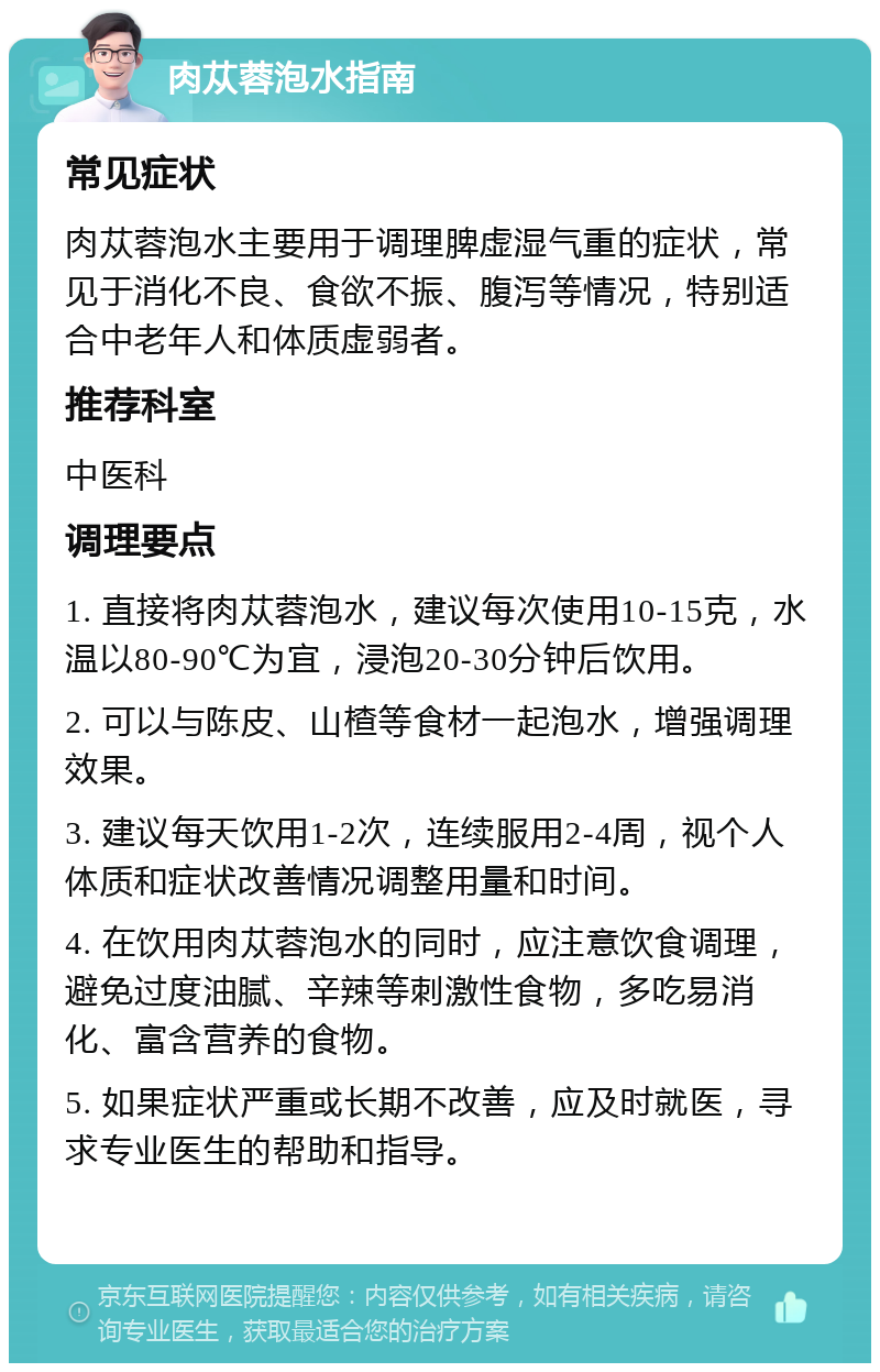 肉苁蓉泡水指南 常见症状 肉苁蓉泡水主要用于调理脾虚湿气重的症状，常见于消化不良、食欲不振、腹泻等情况，特别适合中老年人和体质虚弱者。 推荐科室 中医科 调理要点 1. 直接将肉苁蓉泡水，建议每次使用10-15克，水温以80-90℃为宜，浸泡20-30分钟后饮用。 2. 可以与陈皮、山楂等食材一起泡水，增强调理效果。 3. 建议每天饮用1-2次，连续服用2-4周，视个人体质和症状改善情况调整用量和时间。 4. 在饮用肉苁蓉泡水的同时，应注意饮食调理，避免过度油腻、辛辣等刺激性食物，多吃易消化、富含营养的食物。 5. 如果症状严重或长期不改善，应及时就医，寻求专业医生的帮助和指导。