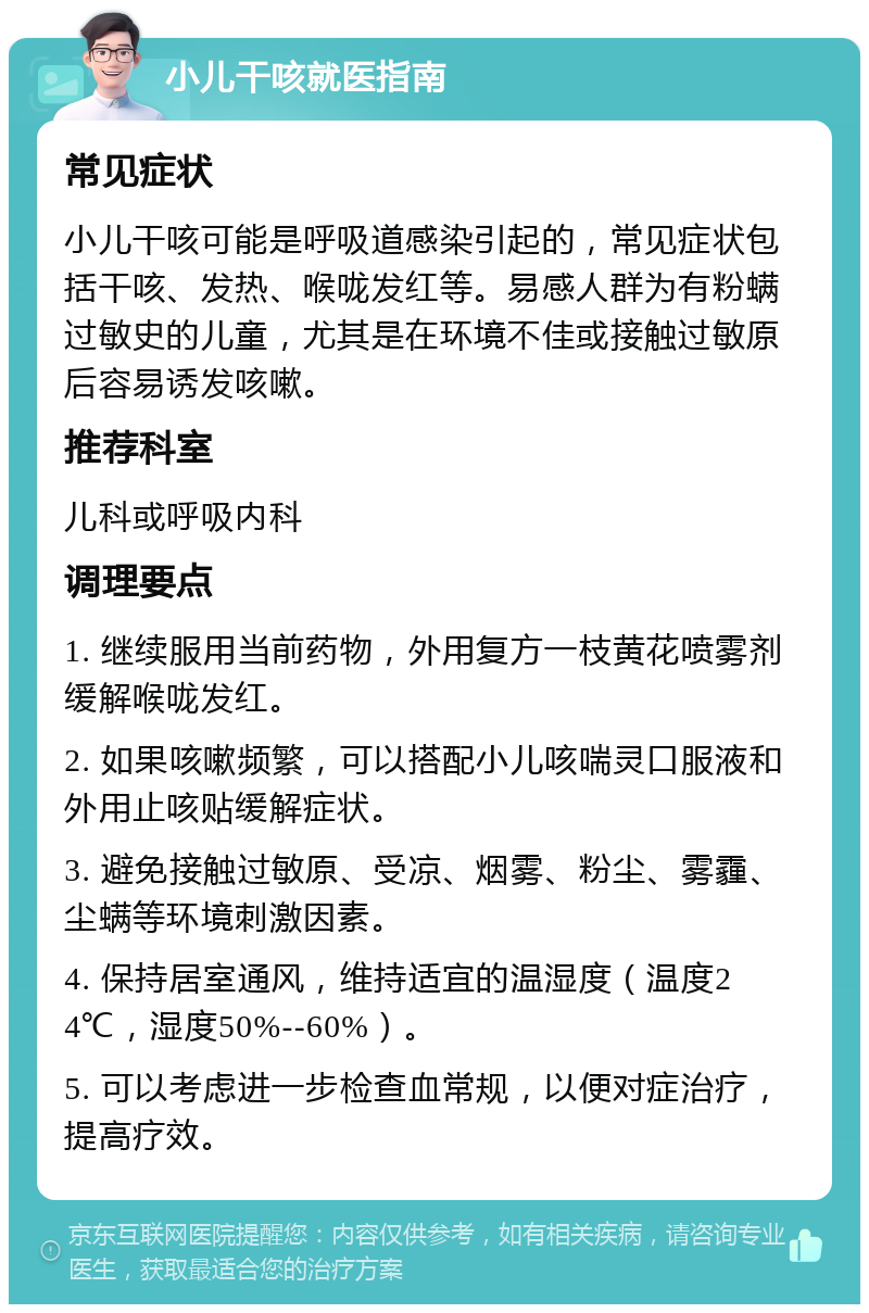 小儿干咳就医指南 常见症状 小儿干咳可能是呼吸道感染引起的，常见症状包括干咳、发热、喉咙发红等。易感人群为有粉螨过敏史的儿童，尤其是在环境不佳或接触过敏原后容易诱发咳嗽。 推荐科室 儿科或呼吸内科 调理要点 1. 继续服用当前药物，外用复方一枝黄花喷雾剂缓解喉咙发红。 2. 如果咳嗽频繁，可以搭配小儿咳喘灵口服液和外用止咳贴缓解症状。 3. 避免接触过敏原、受凉、烟雾、粉尘、雾霾、尘螨等环境刺激因素。 4. 保持居室通风，维持适宜的温湿度（温度24℃，湿度50%--60%）。 5. 可以考虑进一步检查血常规，以便对症治疗，提高疗效。