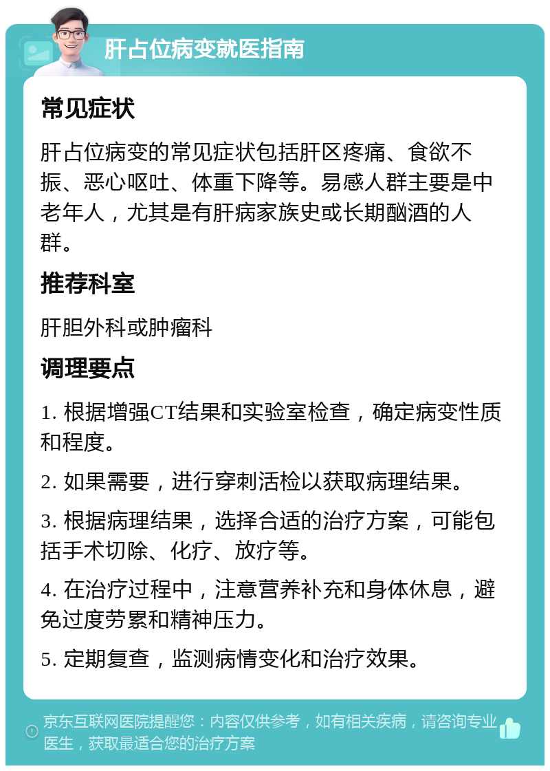 肝占位病变就医指南 常见症状 肝占位病变的常见症状包括肝区疼痛、食欲不振、恶心呕吐、体重下降等。易感人群主要是中老年人，尤其是有肝病家族史或长期酗酒的人群。 推荐科室 肝胆外科或肿瘤科 调理要点 1. 根据增强CT结果和实验室检查，确定病变性质和程度。 2. 如果需要，进行穿刺活检以获取病理结果。 3. 根据病理结果，选择合适的治疗方案，可能包括手术切除、化疗、放疗等。 4. 在治疗过程中，注意营养补充和身体休息，避免过度劳累和精神压力。 5. 定期复查，监测病情变化和治疗效果。