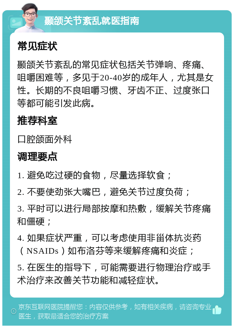 颞颌关节紊乱就医指南 常见症状 颞颌关节紊乱的常见症状包括关节弹响、疼痛、咀嚼困难等，多见于20-40岁的成年人，尤其是女性。长期的不良咀嚼习惯、牙齿不正、过度张口等都可能引发此病。 推荐科室 口腔颌面外科 调理要点 1. 避免吃过硬的食物，尽量选择软食； 2. 不要使劲张大嘴巴，避免关节过度负荷； 3. 平时可以进行局部按摩和热敷，缓解关节疼痛和僵硬； 4. 如果症状严重，可以考虑使用非甾体抗炎药（NSAIDs）如布洛芬等来缓解疼痛和炎症； 5. 在医生的指导下，可能需要进行物理治疗或手术治疗来改善关节功能和减轻症状。