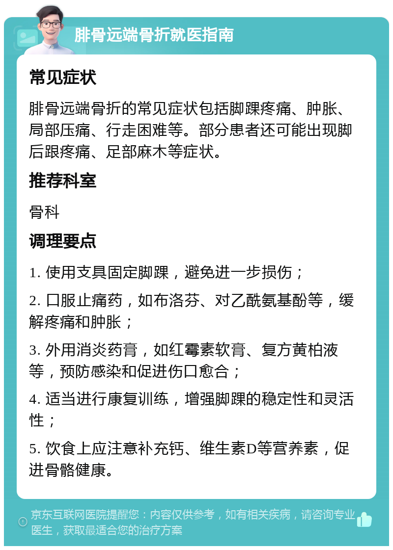 腓骨远端骨折就医指南 常见症状 腓骨远端骨折的常见症状包括脚踝疼痛、肿胀、局部压痛、行走困难等。部分患者还可能出现脚后跟疼痛、足部麻木等症状。 推荐科室 骨科 调理要点 1. 使用支具固定脚踝，避免进一步损伤； 2. 口服止痛药，如布洛芬、对乙酰氨基酚等，缓解疼痛和肿胀； 3. 外用消炎药膏，如红霉素软膏、复方黄柏液等，预防感染和促进伤口愈合； 4. 适当进行康复训练，增强脚踝的稳定性和灵活性； 5. 饮食上应注意补充钙、维生素D等营养素，促进骨骼健康。