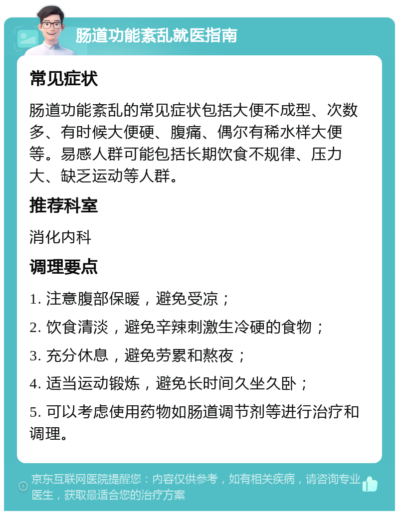 肠道功能紊乱就医指南 常见症状 肠道功能紊乱的常见症状包括大便不成型、次数多、有时候大便硬、腹痛、偶尔有稀水样大便等。易感人群可能包括长期饮食不规律、压力大、缺乏运动等人群。 推荐科室 消化内科 调理要点 1. 注意腹部保暖，避免受凉； 2. 饮食清淡，避免辛辣刺激生冷硬的食物； 3. 充分休息，避免劳累和熬夜； 4. 适当运动锻炼，避免长时间久坐久卧； 5. 可以考虑使用药物如肠道调节剂等进行治疗和调理。