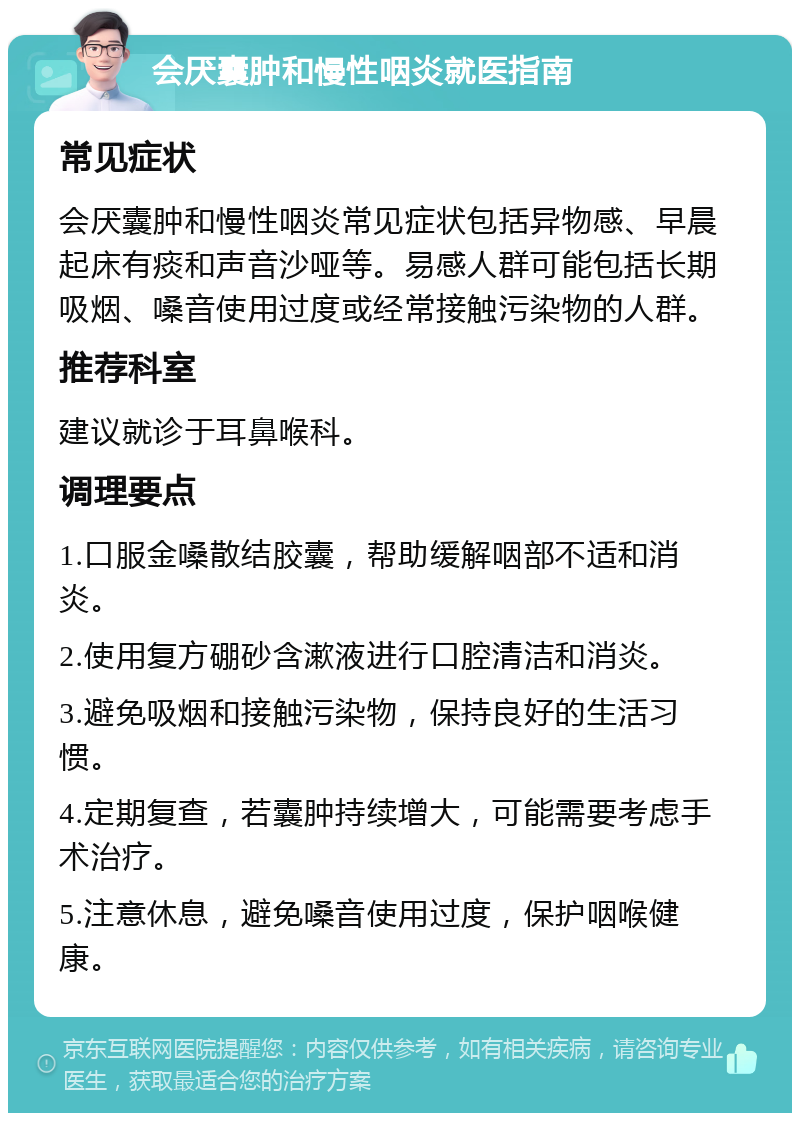 会厌囊肿和慢性咽炎就医指南 常见症状 会厌囊肿和慢性咽炎常见症状包括异物感、早晨起床有痰和声音沙哑等。易感人群可能包括长期吸烟、嗓音使用过度或经常接触污染物的人群。 推荐科室 建议就诊于耳鼻喉科。 调理要点 1.口服金嗓散结胶囊，帮助缓解咽部不适和消炎。 2.使用复方硼砂含漱液进行口腔清洁和消炎。 3.避免吸烟和接触污染物，保持良好的生活习惯。 4.定期复查，若囊肿持续增大，可能需要考虑手术治疗。 5.注意休息，避免嗓音使用过度，保护咽喉健康。