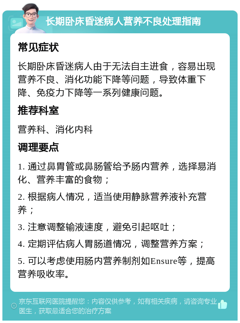 长期卧床昏迷病人营养不良处理指南 常见症状 长期卧床昏迷病人由于无法自主进食，容易出现营养不良、消化功能下降等问题，导致体重下降、免疫力下降等一系列健康问题。 推荐科室 营养科、消化内科 调理要点 1. 通过鼻胃管或鼻肠管给予肠内营养，选择易消化、营养丰富的食物； 2. 根据病人情况，适当使用静脉营养液补充营养； 3. 注意调整输液速度，避免引起呕吐； 4. 定期评估病人胃肠道情况，调整营养方案； 5. 可以考虑使用肠内营养制剂如Ensure等，提高营养吸收率。