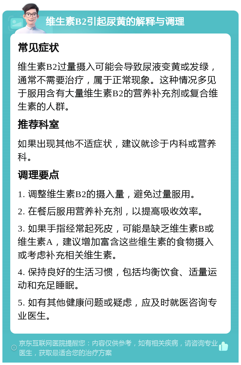 维生素B2引起尿黄的解释与调理 常见症状 维生素B2过量摄入可能会导致尿液变黄或发绿，通常不需要治疗，属于正常现象。这种情况多见于服用含有大量维生素B2的营养补充剂或复合维生素的人群。 推荐科室 如果出现其他不适症状，建议就诊于内科或营养科。 调理要点 1. 调整维生素B2的摄入量，避免过量服用。 2. 在餐后服用营养补充剂，以提高吸收效率。 3. 如果手指经常起死皮，可能是缺乏维生素B或维生素A，建议增加富含这些维生素的食物摄入或考虑补充相关维生素。 4. 保持良好的生活习惯，包括均衡饮食、适量运动和充足睡眠。 5. 如有其他健康问题或疑虑，应及时就医咨询专业医生。