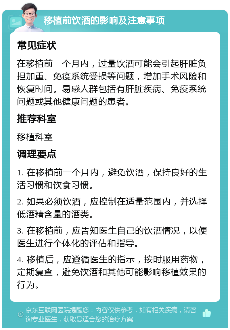 移植前饮酒的影响及注意事项 常见症状 在移植前一个月内，过量饮酒可能会引起肝脏负担加重、免疫系统受损等问题，增加手术风险和恢复时间。易感人群包括有肝脏疾病、免疫系统问题或其他健康问题的患者。 推荐科室 移植科室 调理要点 1. 在移植前一个月内，避免饮酒，保持良好的生活习惯和饮食习惯。 2. 如果必须饮酒，应控制在适量范围内，并选择低酒精含量的酒类。 3. 在移植前，应告知医生自己的饮酒情况，以便医生进行个体化的评估和指导。 4. 移植后，应遵循医生的指示，按时服用药物，定期复查，避免饮酒和其他可能影响移植效果的行为。