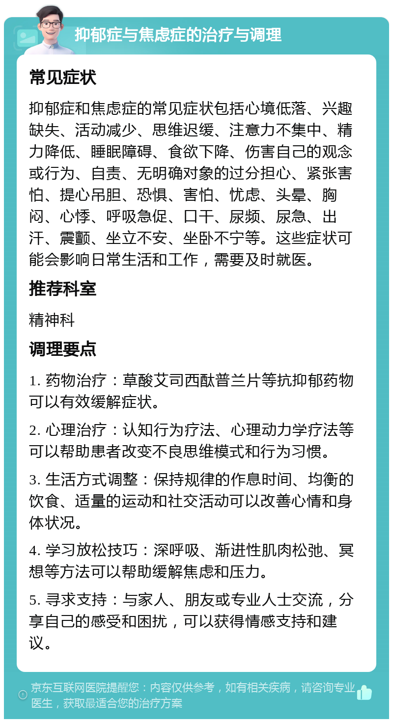 抑郁症与焦虑症的治疗与调理 常见症状 抑郁症和焦虑症的常见症状包括心境低落、兴趣缺失、活动减少、思维迟缓、注意力不集中、精力降低、睡眠障碍、食欲下降、伤害自己的观念或行为、自责、无明确对象的过分担心、紧张害怕、提心吊胆、恐惧、害怕、忧虑、头晕、胸闷、心悸、呼吸急促、口干、尿频、尿急、出汗、震颤、坐立不安、坐卧不宁等。这些症状可能会影响日常生活和工作，需要及时就医。 推荐科室 精神科 调理要点 1. 药物治疗：草酸艾司西酞普兰片等抗抑郁药物可以有效缓解症状。 2. 心理治疗：认知行为疗法、心理动力学疗法等可以帮助患者改变不良思维模式和行为习惯。 3. 生活方式调整：保持规律的作息时间、均衡的饮食、适量的运动和社交活动可以改善心情和身体状况。 4. 学习放松技巧：深呼吸、渐进性肌肉松弛、冥想等方法可以帮助缓解焦虑和压力。 5. 寻求支持：与家人、朋友或专业人士交流，分享自己的感受和困扰，可以获得情感支持和建议。