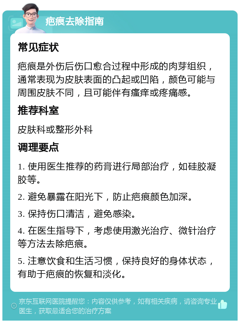 疤痕去除指南 常见症状 疤痕是外伤后伤口愈合过程中形成的肉芽组织，通常表现为皮肤表面的凸起或凹陷，颜色可能与周围皮肤不同，且可能伴有瘙痒或疼痛感。 推荐科室 皮肤科或整形外科 调理要点 1. 使用医生推荐的药膏进行局部治疗，如硅胶凝胶等。 2. 避免暴露在阳光下，防止疤痕颜色加深。 3. 保持伤口清洁，避免感染。 4. 在医生指导下，考虑使用激光治疗、微针治疗等方法去除疤痕。 5. 注意饮食和生活习惯，保持良好的身体状态，有助于疤痕的恢复和淡化。