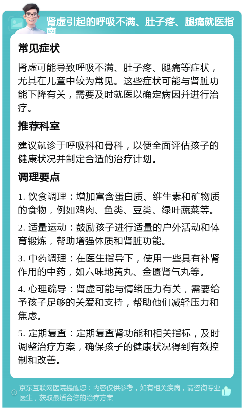 肾虚引起的呼吸不满、肚子疼、腿痛就医指南 常见症状 肾虚可能导致呼吸不满、肚子疼、腿痛等症状，尤其在儿童中较为常见。这些症状可能与肾脏功能下降有关，需要及时就医以确定病因并进行治疗。 推荐科室 建议就诊于呼吸科和骨科，以便全面评估孩子的健康状况并制定合适的治疗计划。 调理要点 1. 饮食调理：增加富含蛋白质、维生素和矿物质的食物，例如鸡肉、鱼类、豆类、绿叶蔬菜等。 2. 适量运动：鼓励孩子进行适量的户外活动和体育锻炼，帮助增强体质和肾脏功能。 3. 中药调理：在医生指导下，使用一些具有补肾作用的中药，如六味地黄丸、金匮肾气丸等。 4. 心理疏导：肾虚可能与情绪压力有关，需要给予孩子足够的关爱和支持，帮助他们减轻压力和焦虑。 5. 定期复查：定期复查肾功能和相关指标，及时调整治疗方案，确保孩子的健康状况得到有效控制和改善。