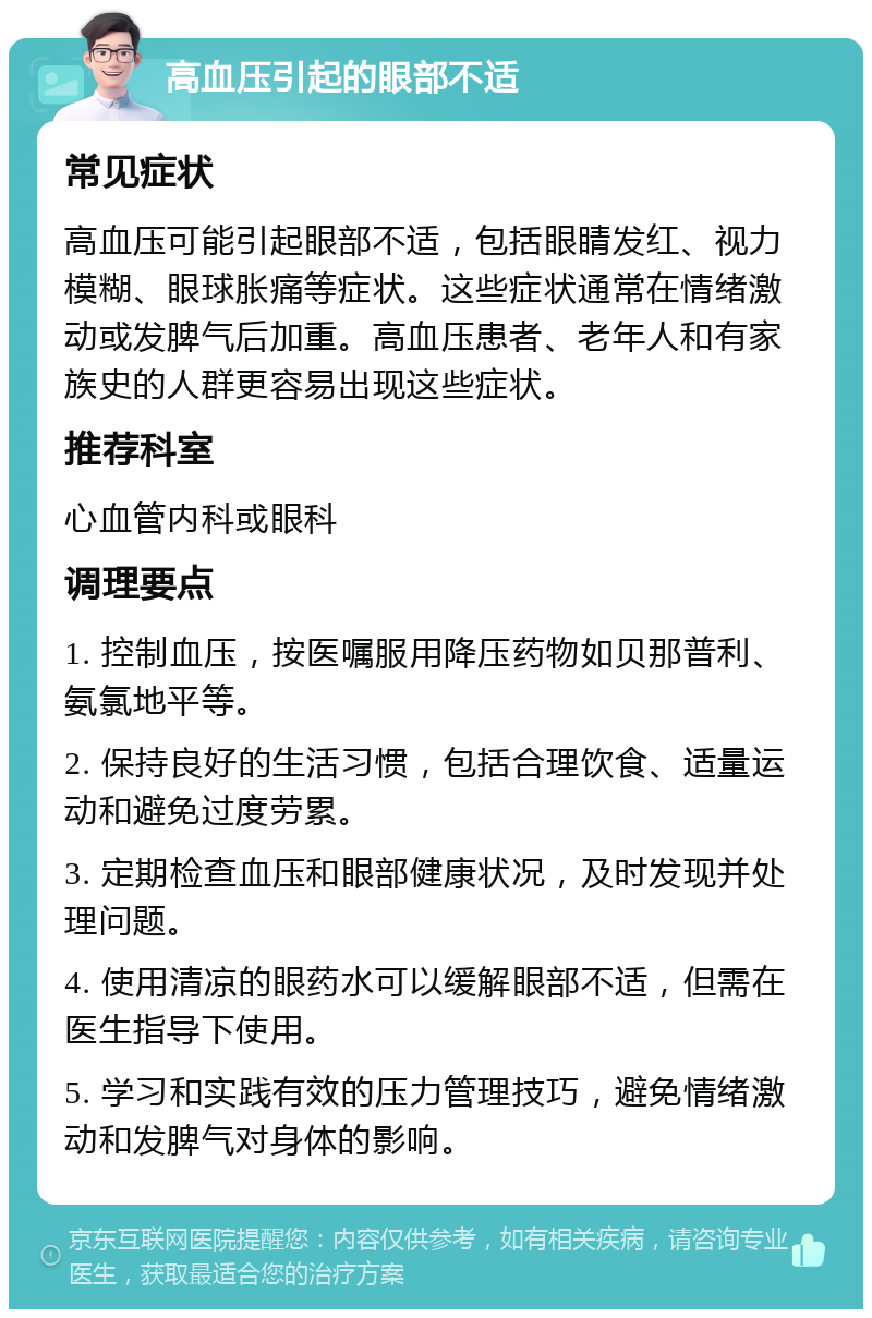 高血压引起的眼部不适 常见症状 高血压可能引起眼部不适，包括眼睛发红、视力模糊、眼球胀痛等症状。这些症状通常在情绪激动或发脾气后加重。高血压患者、老年人和有家族史的人群更容易出现这些症状。 推荐科室 心血管内科或眼科 调理要点 1. 控制血压，按医嘱服用降压药物如贝那普利、氨氯地平等。 2. 保持良好的生活习惯，包括合理饮食、适量运动和避免过度劳累。 3. 定期检查血压和眼部健康状况，及时发现并处理问题。 4. 使用清凉的眼药水可以缓解眼部不适，但需在医生指导下使用。 5. 学习和实践有效的压力管理技巧，避免情绪激动和发脾气对身体的影响。