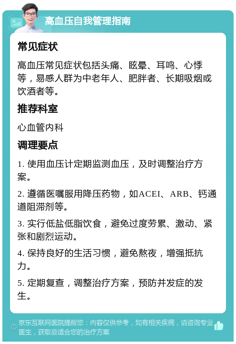 高血压自我管理指南 常见症状 高血压常见症状包括头痛、眩晕、耳鸣、心悸等，易感人群为中老年人、肥胖者、长期吸烟或饮酒者等。 推荐科室 心血管内科 调理要点 1. 使用血压计定期监测血压，及时调整治疗方案。 2. 遵循医嘱服用降压药物，如ACEI、ARB、钙通道阻滞剂等。 3. 实行低盐低脂饮食，避免过度劳累、激动、紧张和剧烈运动。 4. 保持良好的生活习惯，避免熬夜，增强抵抗力。 5. 定期复查，调整治疗方案，预防并发症的发生。