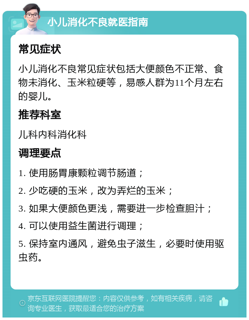 小儿消化不良就医指南 常见症状 小儿消化不良常见症状包括大便颜色不正常、食物未消化、玉米粒硬等，易感人群为11个月左右的婴儿。 推荐科室 儿科内科消化科 调理要点 1. 使用肠胃康颗粒调节肠道； 2. 少吃硬的玉米，改为弄烂的玉米； 3. 如果大便颜色更浅，需要进一步检查胆汁； 4. 可以使用益生菌进行调理； 5. 保持室内通风，避免虫子滋生，必要时使用驱虫药。