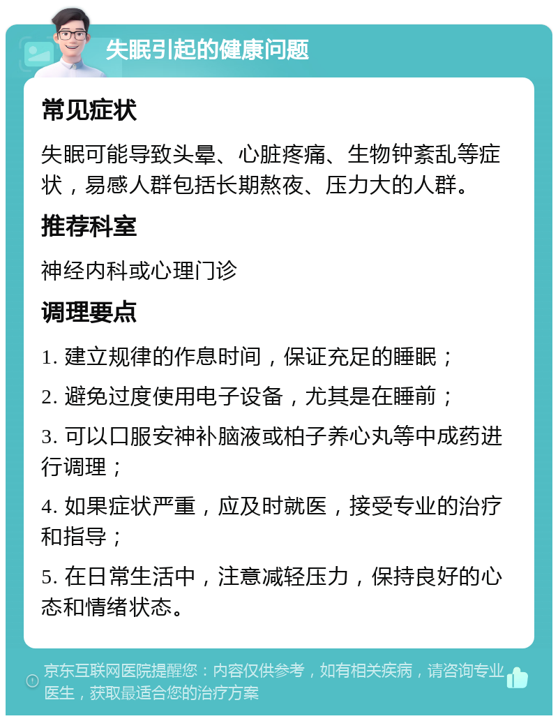 失眠引起的健康问题 常见症状 失眠可能导致头晕、心脏疼痛、生物钟紊乱等症状，易感人群包括长期熬夜、压力大的人群。 推荐科室 神经内科或心理门诊 调理要点 1. 建立规律的作息时间，保证充足的睡眠； 2. 避免过度使用电子设备，尤其是在睡前； 3. 可以口服安神补脑液或柏子养心丸等中成药进行调理； 4. 如果症状严重，应及时就医，接受专业的治疗和指导； 5. 在日常生活中，注意减轻压力，保持良好的心态和情绪状态。