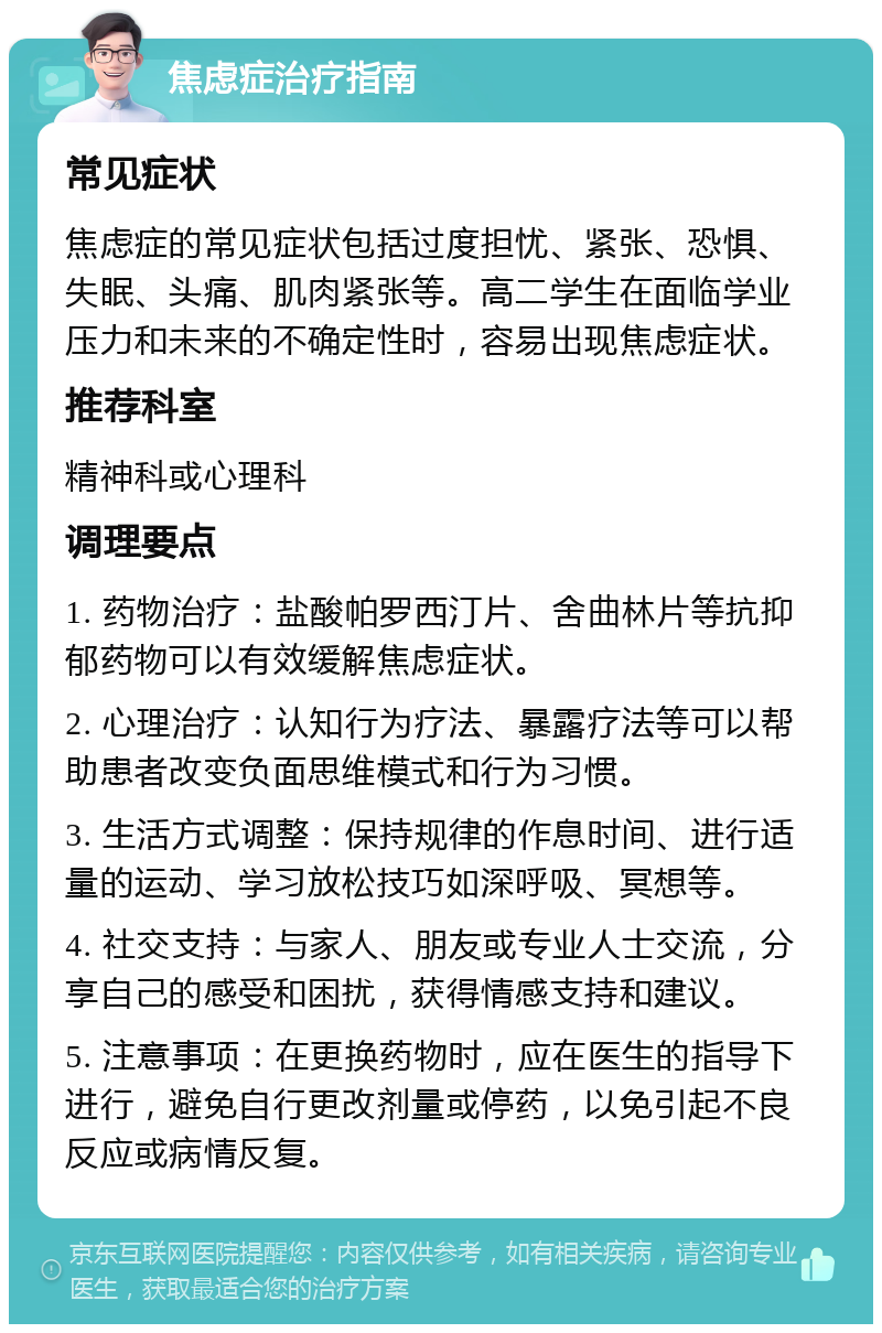 焦虑症治疗指南 常见症状 焦虑症的常见症状包括过度担忧、紧张、恐惧、失眠、头痛、肌肉紧张等。高二学生在面临学业压力和未来的不确定性时，容易出现焦虑症状。 推荐科室 精神科或心理科 调理要点 1. 药物治疗：盐酸帕罗西汀片、舍曲林片等抗抑郁药物可以有效缓解焦虑症状。 2. 心理治疗：认知行为疗法、暴露疗法等可以帮助患者改变负面思维模式和行为习惯。 3. 生活方式调整：保持规律的作息时间、进行适量的运动、学习放松技巧如深呼吸、冥想等。 4. 社交支持：与家人、朋友或专业人士交流，分享自己的感受和困扰，获得情感支持和建议。 5. 注意事项：在更换药物时，应在医生的指导下进行，避免自行更改剂量或停药，以免引起不良反应或病情反复。