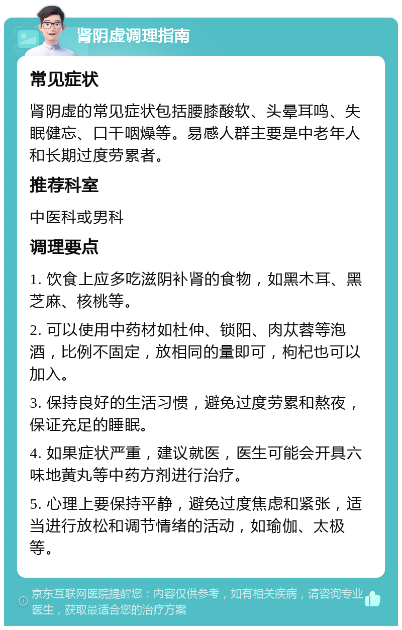 肾阴虚调理指南 常见症状 肾阴虚的常见症状包括腰膝酸软、头晕耳鸣、失眠健忘、口干咽燥等。易感人群主要是中老年人和长期过度劳累者。 推荐科室 中医科或男科 调理要点 1. 饮食上应多吃滋阴补肾的食物，如黑木耳、黑芝麻、核桃等。 2. 可以使用中药材如杜仲、锁阳、肉苁蓉等泡酒，比例不固定，放相同的量即可，枸杞也可以加入。 3. 保持良好的生活习惯，避免过度劳累和熬夜，保证充足的睡眠。 4. 如果症状严重，建议就医，医生可能会开具六味地黄丸等中药方剂进行治疗。 5. 心理上要保持平静，避免过度焦虑和紧张，适当进行放松和调节情绪的活动，如瑜伽、太极等。