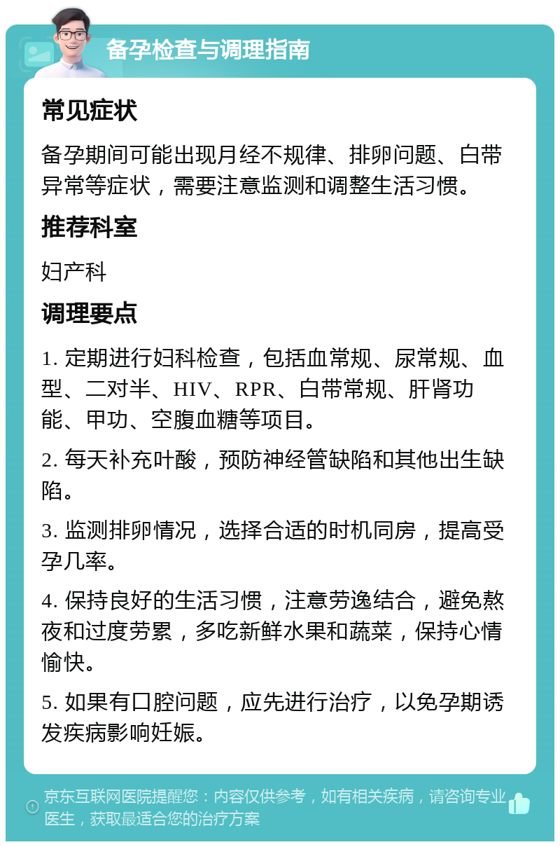 备孕检查与调理指南 常见症状 备孕期间可能出现月经不规律、排卵问题、白带异常等症状，需要注意监测和调整生活习惯。 推荐科室 妇产科 调理要点 1. 定期进行妇科检查，包括血常规、尿常规、血型、二对半、HIV、RPR、白带常规、肝肾功能、甲功、空腹血糖等项目。 2. 每天补充叶酸，预防神经管缺陷和其他出生缺陷。 3. 监测排卵情况，选择合适的时机同房，提高受孕几率。 4. 保持良好的生活习惯，注意劳逸结合，避免熬夜和过度劳累，多吃新鲜水果和蔬菜，保持心情愉快。 5. 如果有口腔问题，应先进行治疗，以免孕期诱发疾病影响妊娠。