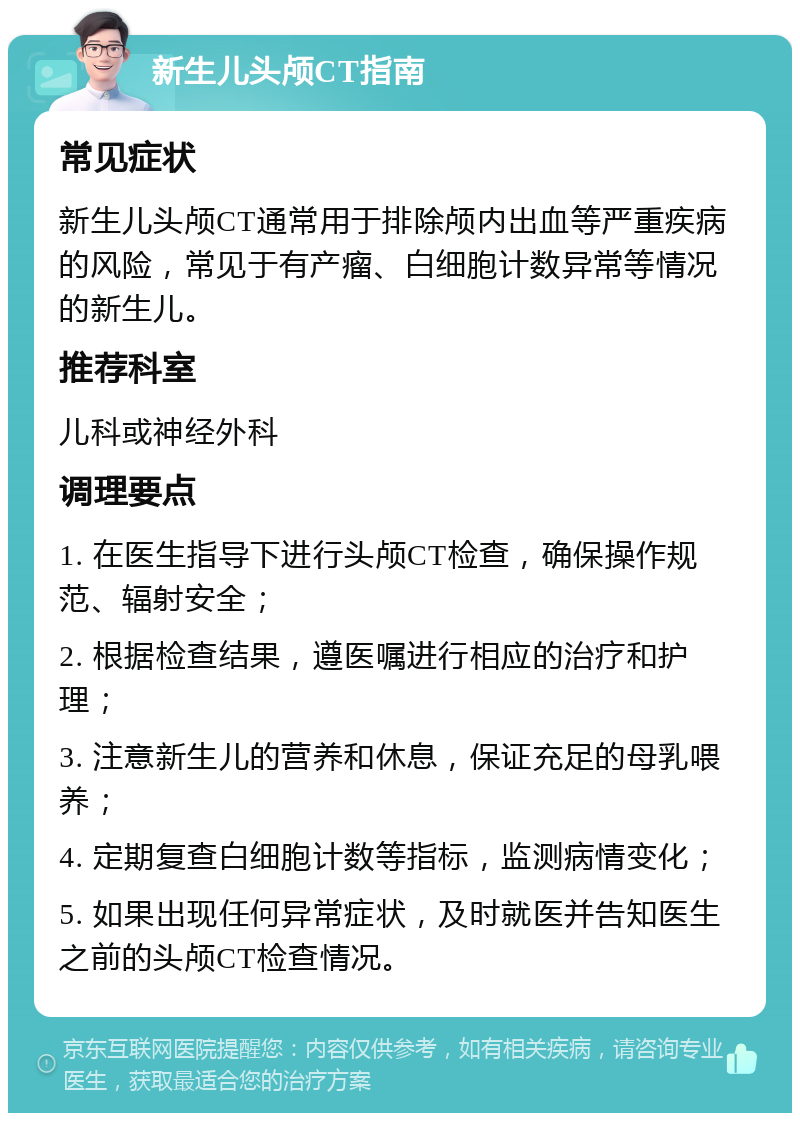 新生儿头颅CT指南 常见症状 新生儿头颅CT通常用于排除颅内出血等严重疾病的风险，常见于有产瘤、白细胞计数异常等情况的新生儿。 推荐科室 儿科或神经外科 调理要点 1. 在医生指导下进行头颅CT检查，确保操作规范、辐射安全； 2. 根据检查结果，遵医嘱进行相应的治疗和护理； 3. 注意新生儿的营养和休息，保证充足的母乳喂养； 4. 定期复查白细胞计数等指标，监测病情变化； 5. 如果出现任何异常症状，及时就医并告知医生之前的头颅CT检查情况。