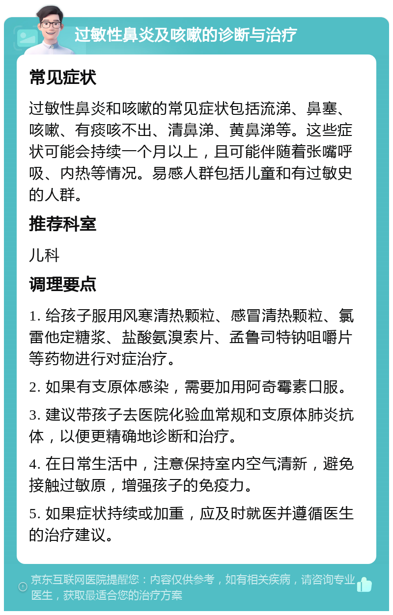 过敏性鼻炎及咳嗽的诊断与治疗 常见症状 过敏性鼻炎和咳嗽的常见症状包括流涕、鼻塞、咳嗽、有痰咳不出、清鼻涕、黄鼻涕等。这些症状可能会持续一个月以上，且可能伴随着张嘴呼吸、内热等情况。易感人群包括儿童和有过敏史的人群。 推荐科室 儿科 调理要点 1. 给孩子服用风寒清热颗粒、感冒清热颗粒、氯雷他定糖浆、盐酸氨溴索片、孟鲁司特钠咀嚼片等药物进行对症治疗。 2. 如果有支原体感染，需要加用阿奇霉素口服。 3. 建议带孩子去医院化验血常规和支原体肺炎抗体，以便更精确地诊断和治疗。 4. 在日常生活中，注意保持室内空气清新，避免接触过敏原，增强孩子的免疫力。 5. 如果症状持续或加重，应及时就医并遵循医生的治疗建议。