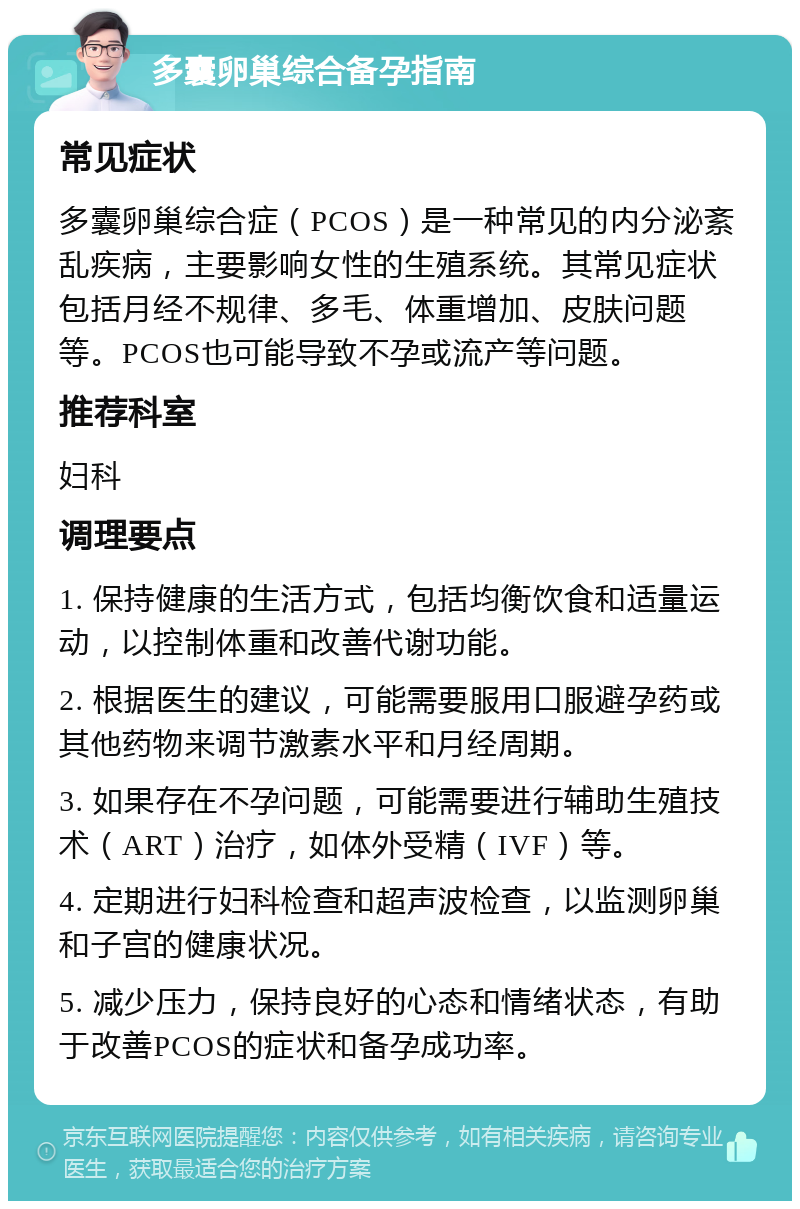 多囊卵巢综合备孕指南 常见症状 多囊卵巢综合症（PCOS）是一种常见的内分泌紊乱疾病，主要影响女性的生殖系统。其常见症状包括月经不规律、多毛、体重增加、皮肤问题等。PCOS也可能导致不孕或流产等问题。 推荐科室 妇科 调理要点 1. 保持健康的生活方式，包括均衡饮食和适量运动，以控制体重和改善代谢功能。 2. 根据医生的建议，可能需要服用口服避孕药或其他药物来调节激素水平和月经周期。 3. 如果存在不孕问题，可能需要进行辅助生殖技术（ART）治疗，如体外受精（IVF）等。 4. 定期进行妇科检查和超声波检查，以监测卵巢和子宫的健康状况。 5. 减少压力，保持良好的心态和情绪状态，有助于改善PCOS的症状和备孕成功率。