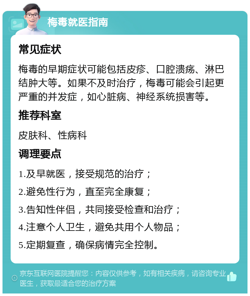 梅毒就医指南 常见症状 梅毒的早期症状可能包括皮疹、口腔溃疡、淋巴结肿大等。如果不及时治疗，梅毒可能会引起更严重的并发症，如心脏病、神经系统损害等。 推荐科室 皮肤科、性病科 调理要点 1.及早就医，接受规范的治疗； 2.避免性行为，直至完全康复； 3.告知性伴侣，共同接受检查和治疗； 4.注意个人卫生，避免共用个人物品； 5.定期复查，确保病情完全控制。