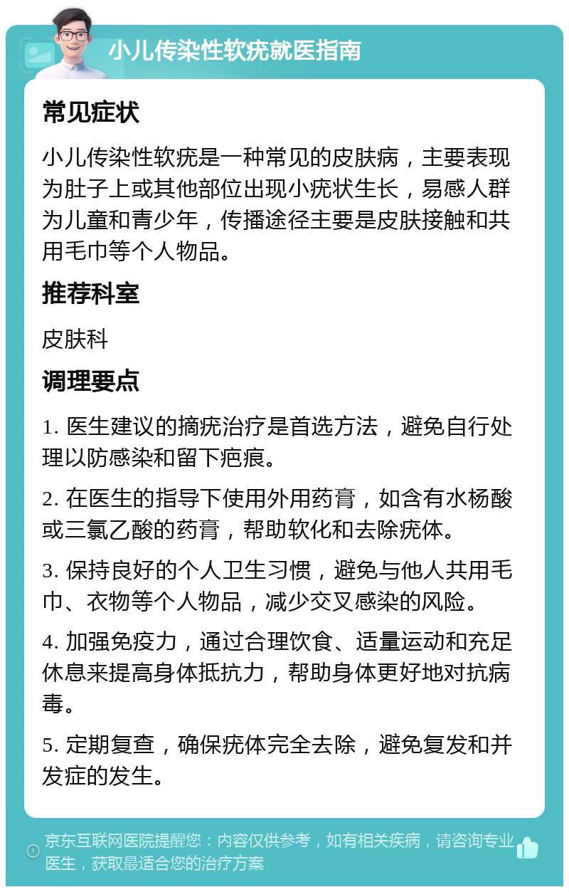 小儿传染性软疣就医指南 常见症状 小儿传染性软疣是一种常见的皮肤病，主要表现为肚子上或其他部位出现小疣状生长，易感人群为儿童和青少年，传播途径主要是皮肤接触和共用毛巾等个人物品。 推荐科室 皮肤科 调理要点 1. 医生建议的摘疣治疗是首选方法，避免自行处理以防感染和留下疤痕。 2. 在医生的指导下使用外用药膏，如含有水杨酸或三氯乙酸的药膏，帮助软化和去除疣体。 3. 保持良好的个人卫生习惯，避免与他人共用毛巾、衣物等个人物品，减少交叉感染的风险。 4. 加强免疫力，通过合理饮食、适量运动和充足休息来提高身体抵抗力，帮助身体更好地对抗病毒。 5. 定期复查，确保疣体完全去除，避免复发和并发症的发生。