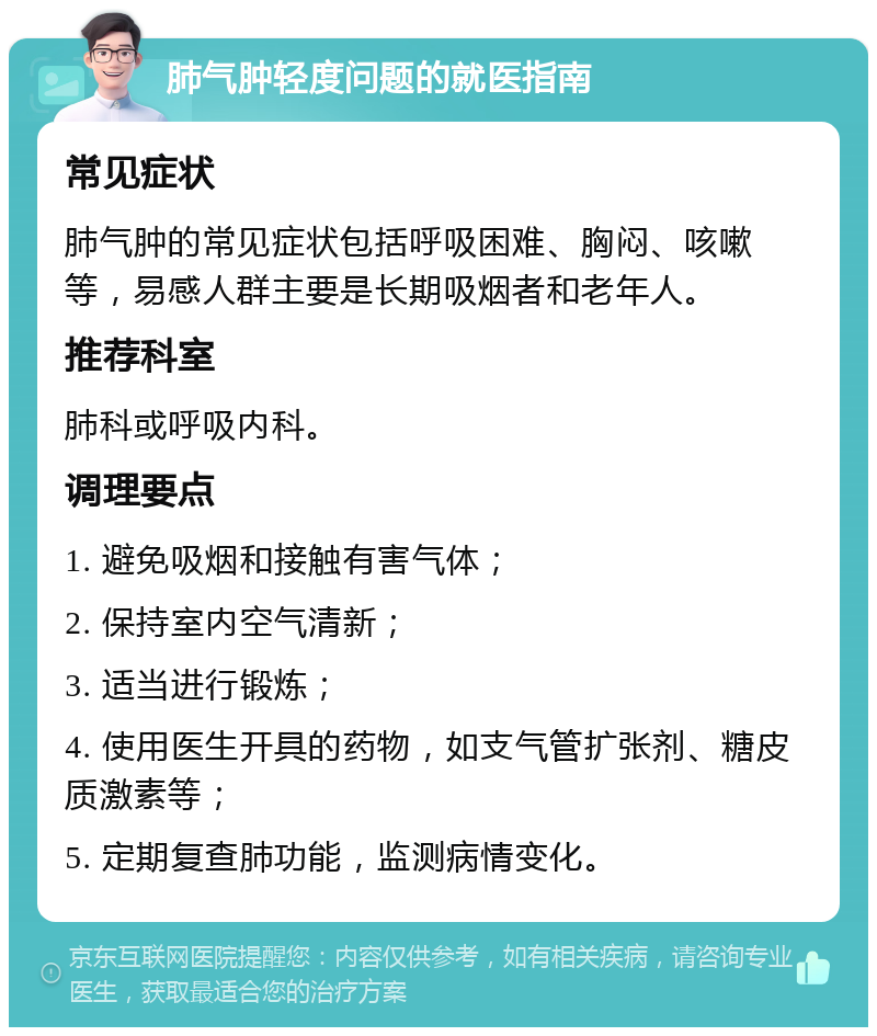 肺气肿轻度问题的就医指南 常见症状 肺气肿的常见症状包括呼吸困难、胸闷、咳嗽等，易感人群主要是长期吸烟者和老年人。 推荐科室 肺科或呼吸内科。 调理要点 1. 避免吸烟和接触有害气体； 2. 保持室内空气清新； 3. 适当进行锻炼； 4. 使用医生开具的药物，如支气管扩张剂、糖皮质激素等； 5. 定期复查肺功能，监测病情变化。