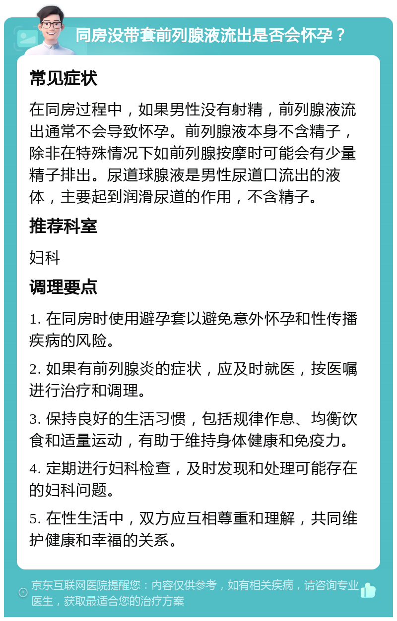 同房没带套前列腺液流出是否会怀孕？ 常见症状 在同房过程中，如果男性没有射精，前列腺液流出通常不会导致怀孕。前列腺液本身不含精子，除非在特殊情况下如前列腺按摩时可能会有少量精子排出。尿道球腺液是男性尿道口流出的液体，主要起到润滑尿道的作用，不含精子。 推荐科室 妇科 调理要点 1. 在同房时使用避孕套以避免意外怀孕和性传播疾病的风险。 2. 如果有前列腺炎的症状，应及时就医，按医嘱进行治疗和调理。 3. 保持良好的生活习惯，包括规律作息、均衡饮食和适量运动，有助于维持身体健康和免疫力。 4. 定期进行妇科检查，及时发现和处理可能存在的妇科问题。 5. 在性生活中，双方应互相尊重和理解，共同维护健康和幸福的关系。