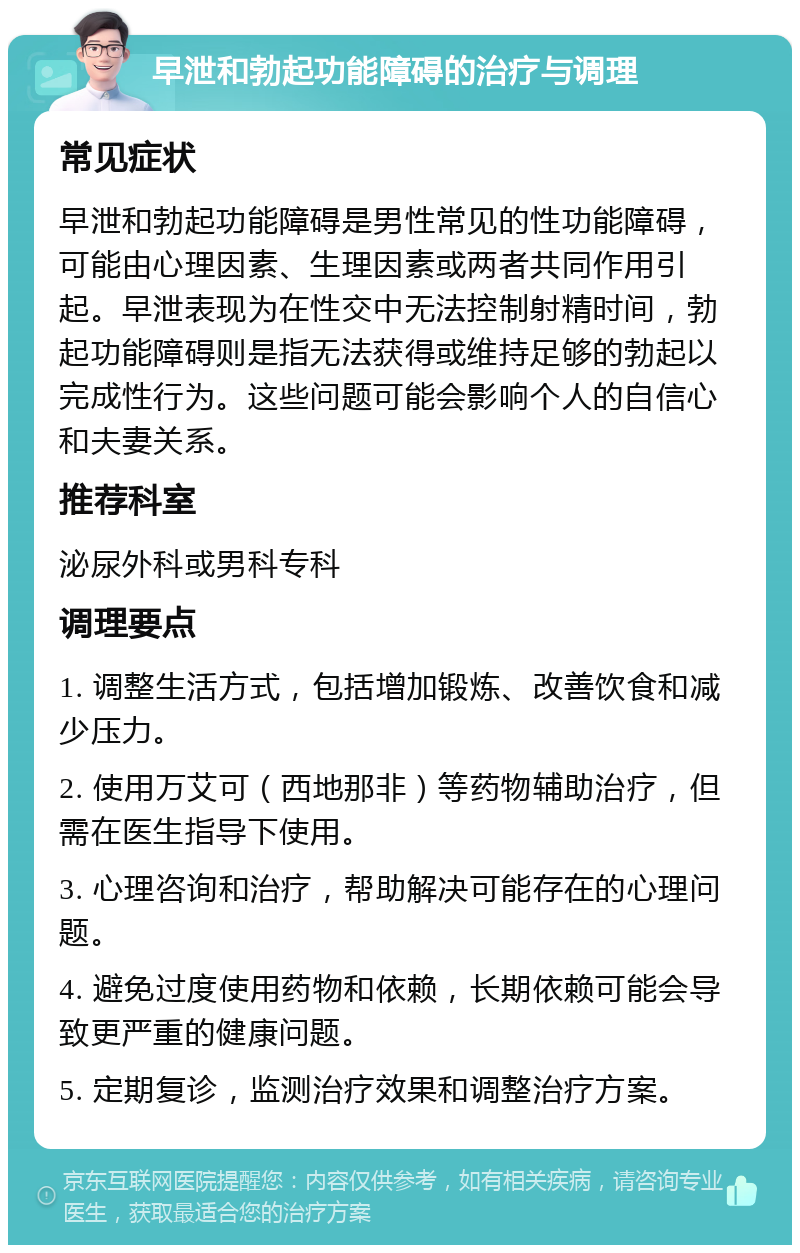 早泄和勃起功能障碍的治疗与调理 常见症状 早泄和勃起功能障碍是男性常见的性功能障碍，可能由心理因素、生理因素或两者共同作用引起。早泄表现为在性交中无法控制射精时间，勃起功能障碍则是指无法获得或维持足够的勃起以完成性行为。这些问题可能会影响个人的自信心和夫妻关系。 推荐科室 泌尿外科或男科专科 调理要点 1. 调整生活方式，包括增加锻炼、改善饮食和减少压力。 2. 使用万艾可（西地那非）等药物辅助治疗，但需在医生指导下使用。 3. 心理咨询和治疗，帮助解决可能存在的心理问题。 4. 避免过度使用药物和依赖，长期依赖可能会导致更严重的健康问题。 5. 定期复诊，监测治疗效果和调整治疗方案。