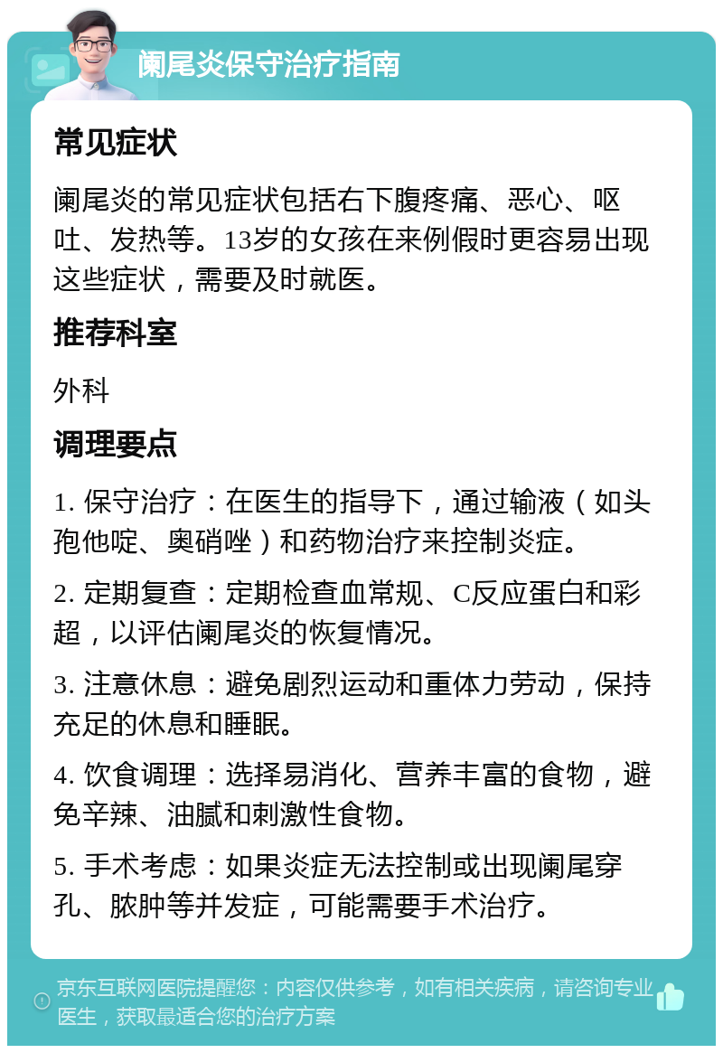 阑尾炎保守治疗指南 常见症状 阑尾炎的常见症状包括右下腹疼痛、恶心、呕吐、发热等。13岁的女孩在来例假时更容易出现这些症状，需要及时就医。 推荐科室 外科 调理要点 1. 保守治疗：在医生的指导下，通过输液（如头孢他啶、奥硝唑）和药物治疗来控制炎症。 2. 定期复查：定期检查血常规、C反应蛋白和彩超，以评估阑尾炎的恢复情况。 3. 注意休息：避免剧烈运动和重体力劳动，保持充足的休息和睡眠。 4. 饮食调理：选择易消化、营养丰富的食物，避免辛辣、油腻和刺激性食物。 5. 手术考虑：如果炎症无法控制或出现阑尾穿孔、脓肿等并发症，可能需要手术治疗。