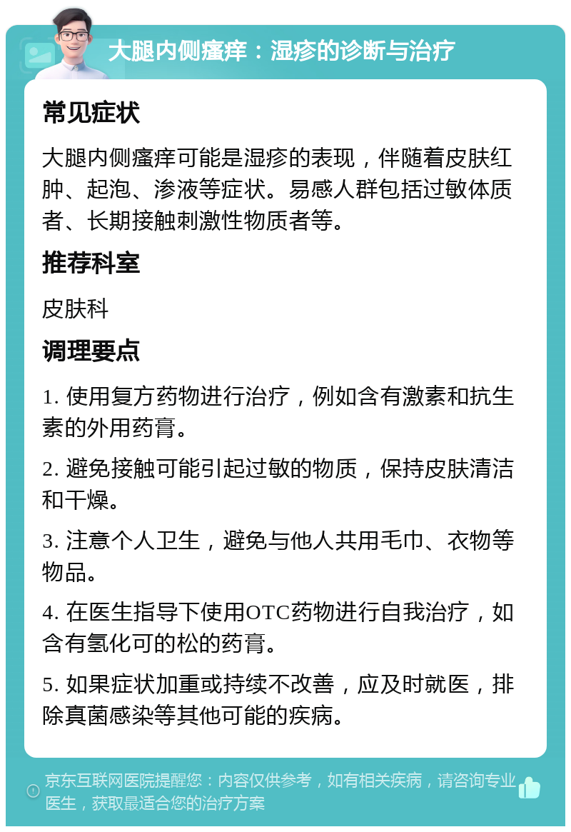 大腿内侧瘙痒：湿疹的诊断与治疗 常见症状 大腿内侧瘙痒可能是湿疹的表现，伴随着皮肤红肿、起泡、渗液等症状。易感人群包括过敏体质者、长期接触刺激性物质者等。 推荐科室 皮肤科 调理要点 1. 使用复方药物进行治疗，例如含有激素和抗生素的外用药膏。 2. 避免接触可能引起过敏的物质，保持皮肤清洁和干燥。 3. 注意个人卫生，避免与他人共用毛巾、衣物等物品。 4. 在医生指导下使用OTC药物进行自我治疗，如含有氢化可的松的药膏。 5. 如果症状加重或持续不改善，应及时就医，排除真菌感染等其他可能的疾病。