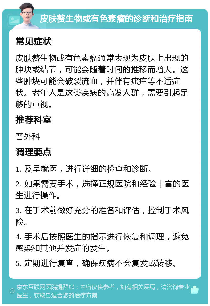 皮肤赘生物或有色素瘤的诊断和治疗指南 常见症状 皮肤赘生物或有色素瘤通常表现为皮肤上出现的肿块或结节，可能会随着时间的推移而增大。这些肿块可能会破裂流血，并伴有瘙痒等不适症状。老年人是这类疾病的高发人群，需要引起足够的重视。 推荐科室 普外科 调理要点 1. 及早就医，进行详细的检查和诊断。 2. 如果需要手术，选择正规医院和经验丰富的医生进行操作。 3. 在手术前做好充分的准备和评估，控制手术风险。 4. 手术后按照医生的指示进行恢复和调理，避免感染和其他并发症的发生。 5. 定期进行复查，确保疾病不会复发或转移。