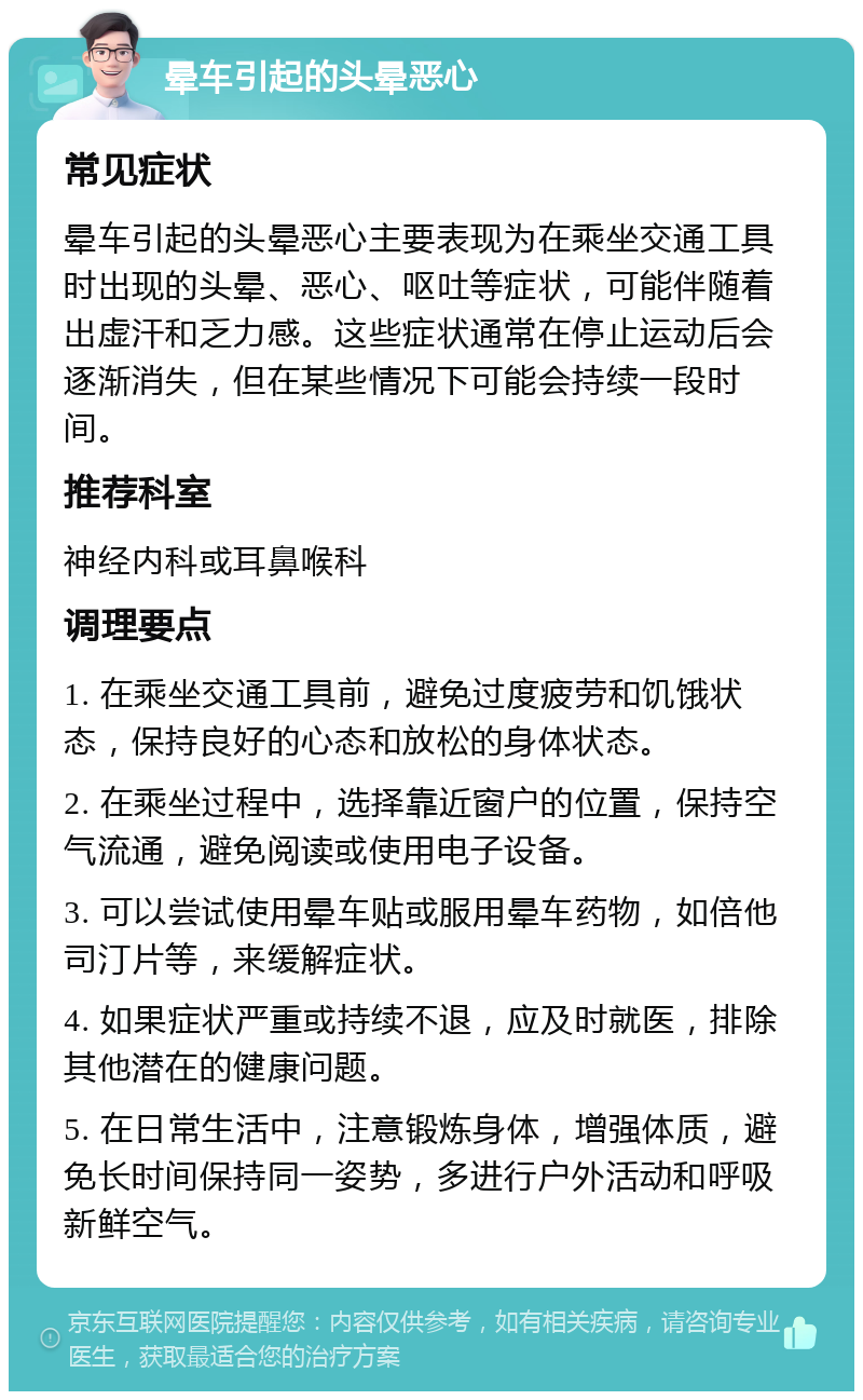 晕车引起的头晕恶心 常见症状 晕车引起的头晕恶心主要表现为在乘坐交通工具时出现的头晕、恶心、呕吐等症状，可能伴随着出虚汗和乏力感。这些症状通常在停止运动后会逐渐消失，但在某些情况下可能会持续一段时间。 推荐科室 神经内科或耳鼻喉科 调理要点 1. 在乘坐交通工具前，避免过度疲劳和饥饿状态，保持良好的心态和放松的身体状态。 2. 在乘坐过程中，选择靠近窗户的位置，保持空气流通，避免阅读或使用电子设备。 3. 可以尝试使用晕车贴或服用晕车药物，如倍他司汀片等，来缓解症状。 4. 如果症状严重或持续不退，应及时就医，排除其他潜在的健康问题。 5. 在日常生活中，注意锻炼身体，增强体质，避免长时间保持同一姿势，多进行户外活动和呼吸新鲜空气。