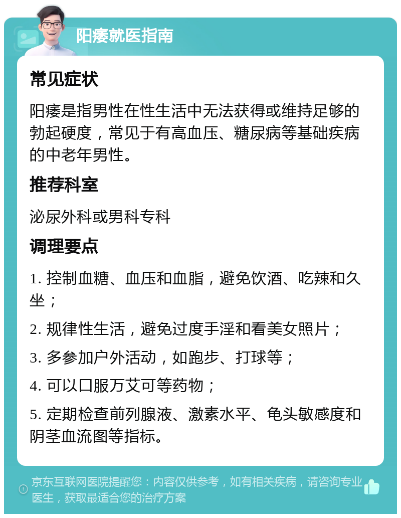 阳痿就医指南 常见症状 阳痿是指男性在性生活中无法获得或维持足够的勃起硬度，常见于有高血压、糖尿病等基础疾病的中老年男性。 推荐科室 泌尿外科或男科专科 调理要点 1. 控制血糖、血压和血脂，避免饮酒、吃辣和久坐； 2. 规律性生活，避免过度手淫和看美女照片； 3. 多参加户外活动，如跑步、打球等； 4. 可以口服万艾可等药物； 5. 定期检查前列腺液、激素水平、龟头敏感度和阴茎血流图等指标。