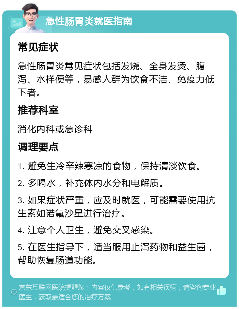 急性肠胃炎就医指南 常见症状 急性肠胃炎常见症状包括发烧、全身发烫、腹泻、水样便等，易感人群为饮食不洁、免疫力低下者。 推荐科室 消化内科或急诊科 调理要点 1. 避免生冷辛辣寒凉的食物，保持清淡饮食。 2. 多喝水，补充体内水分和电解质。 3. 如果症状严重，应及时就医，可能需要使用抗生素如诺氟沙星进行治疗。 4. 注意个人卫生，避免交叉感染。 5. 在医生指导下，适当服用止泻药物和益生菌，帮助恢复肠道功能。