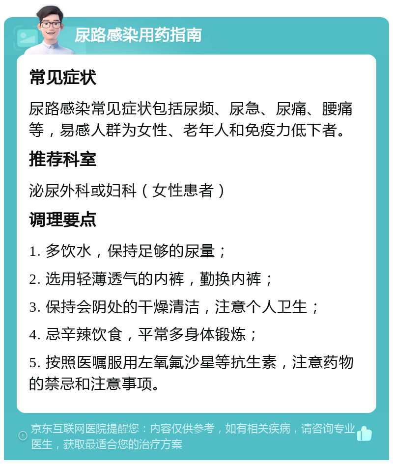 尿路感染用药指南 常见症状 尿路感染常见症状包括尿频、尿急、尿痛、腰痛等，易感人群为女性、老年人和免疫力低下者。 推荐科室 泌尿外科或妇科（女性患者） 调理要点 1. 多饮水，保持足够的尿量； 2. 选用轻薄透气的内裤，勤换内裤； 3. 保持会阴处的干燥清洁，注意个人卫生； 4. 忌辛辣饮食，平常多身体锻炼； 5. 按照医嘱服用左氧氟沙星等抗生素，注意药物的禁忌和注意事项。