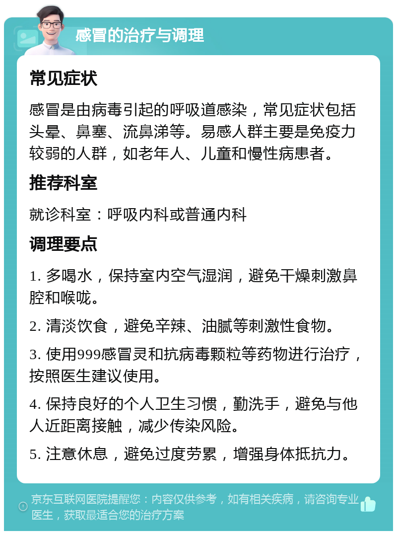 感冒的治疗与调理 常见症状 感冒是由病毒引起的呼吸道感染，常见症状包括头晕、鼻塞、流鼻涕等。易感人群主要是免疫力较弱的人群，如老年人、儿童和慢性病患者。 推荐科室 就诊科室：呼吸内科或普通内科 调理要点 1. 多喝水，保持室内空气湿润，避免干燥刺激鼻腔和喉咙。 2. 清淡饮食，避免辛辣、油腻等刺激性食物。 3. 使用999感冒灵和抗病毒颗粒等药物进行治疗，按照医生建议使用。 4. 保持良好的个人卫生习惯，勤洗手，避免与他人近距离接触，减少传染风险。 5. 注意休息，避免过度劳累，增强身体抵抗力。