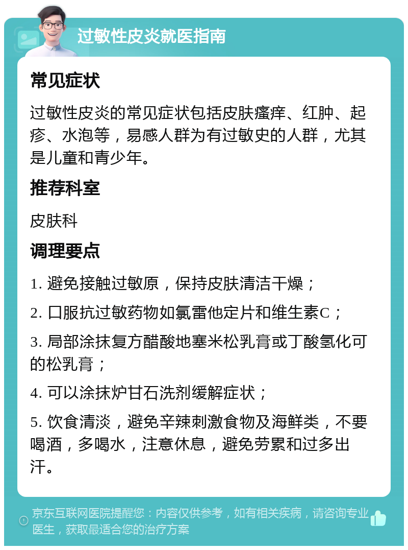 过敏性皮炎就医指南 常见症状 过敏性皮炎的常见症状包括皮肤瘙痒、红肿、起疹、水泡等，易感人群为有过敏史的人群，尤其是儿童和青少年。 推荐科室 皮肤科 调理要点 1. 避免接触过敏原，保持皮肤清洁干燥； 2. 口服抗过敏药物如氯雷他定片和维生素C； 3. 局部涂抹复方醋酸地塞米松乳膏或丁酸氢化可的松乳膏； 4. 可以涂抹炉甘石洗剂缓解症状； 5. 饮食清淡，避免辛辣刺激食物及海鲜类，不要喝酒，多喝水，注意休息，避免劳累和过多出汗。