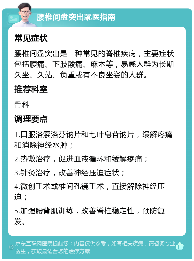 腰椎间盘突出就医指南 常见症状 腰椎间盘突出是一种常见的脊椎疾病，主要症状包括腰痛、下肢酸痛、麻木等，易感人群为长期久坐、久站、负重或有不良坐姿的人群。 推荐科室 骨科 调理要点 1.口服洛索洛芬钠片和七叶皂苷钠片，缓解疼痛和消除神经水肿； 2.热敷治疗，促进血液循环和缓解疼痛； 3.针灸治疗，改善神经压迫症状； 4.微创手术或椎间孔镜手术，直接解除神经压迫； 5.加强腰背肌训练，改善脊柱稳定性，预防复发。