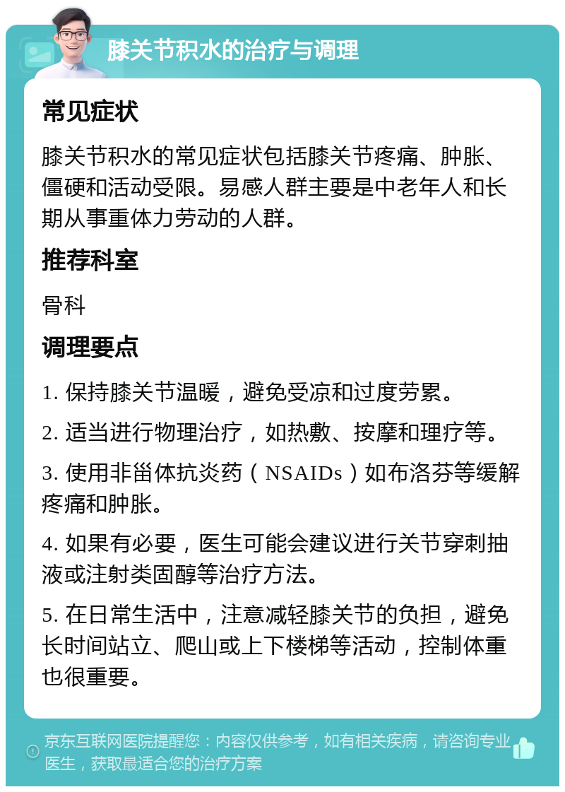 膝关节积水的治疗与调理 常见症状 膝关节积水的常见症状包括膝关节疼痛、肿胀、僵硬和活动受限。易感人群主要是中老年人和长期从事重体力劳动的人群。 推荐科室 骨科 调理要点 1. 保持膝关节温暖，避免受凉和过度劳累。 2. 适当进行物理治疗，如热敷、按摩和理疗等。 3. 使用非甾体抗炎药（NSAIDs）如布洛芬等缓解疼痛和肿胀。 4. 如果有必要，医生可能会建议进行关节穿刺抽液或注射类固醇等治疗方法。 5. 在日常生活中，注意减轻膝关节的负担，避免长时间站立、爬山或上下楼梯等活动，控制体重也很重要。